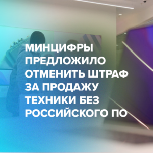 Минцифры предложило отменить штраф за продажу техники без российского ПО